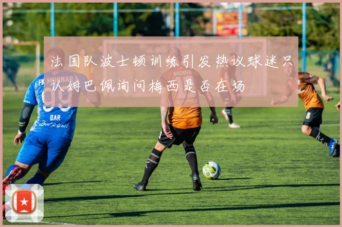 法国队波士顿训练引发热议球迷只认姆巴佩询问梅西是否在场